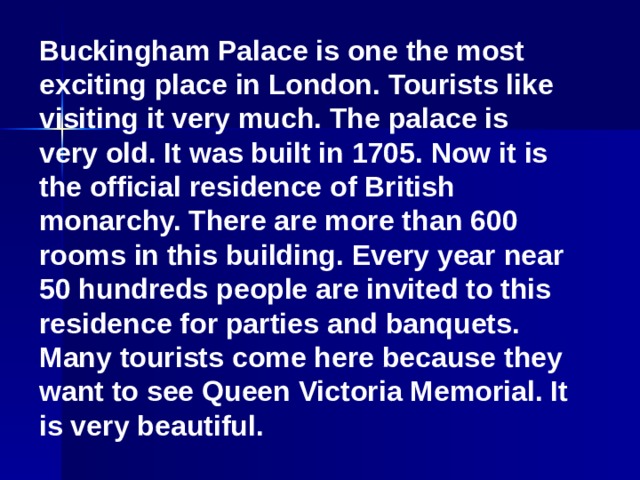 Buckingham Palace is one the most exciting place in London. Tourists like visiting it very much. The palace is very old. It was built in 1705. Now it is the official residence of British monarchy. There are more than 600 rooms in this building. Every year near 50 hundreds people are invited to this residence for parties and banquets. Many tourists come here because they want to see Queen Victoria Memorial. It is very beautiful.