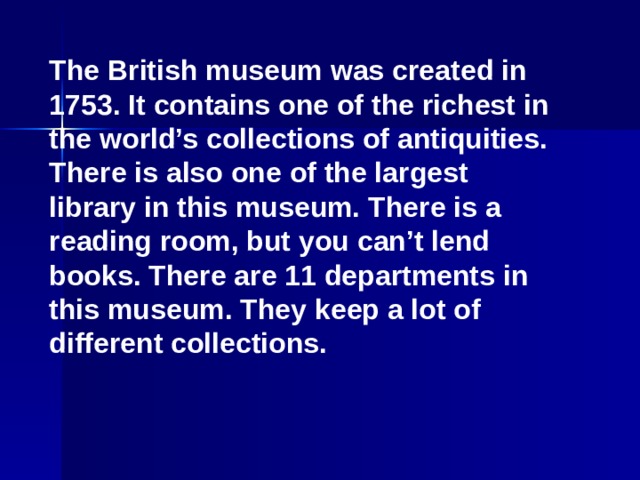 The British museum was created in 1753. It contains one of the richest in the world’s collections of antiquities. There is also one of the largest library in this museum. There is a reading room, but you can’t lend books. There are 11 departments in this museum. They keep a lot of different collections.