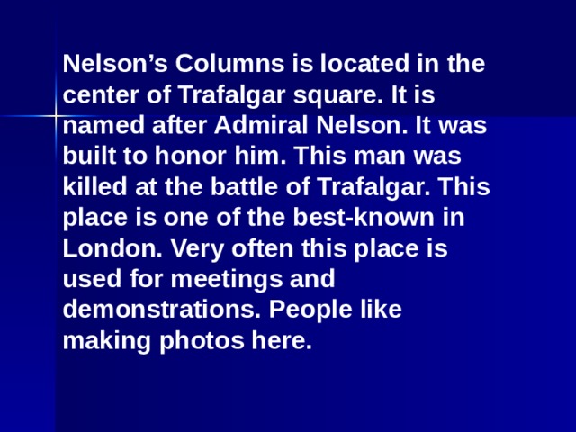 Nelson’s Columns is located in the center of Trafalgar square. It is named after Admiral Nelson. It was built to honor him. This man was killed at the battle of Trafalgar. This place is one of the best-known in London. Very often this place is used for meetings and demonstrations. People like making photos here.
