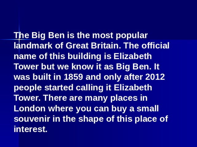 The Big Ben is the most popular landmark of Great Britain. The official name of this building is Elizabeth Tower but we know it as Big Ben. It was built in 1859 and only after 2012 people started calling it Elizabeth Tower. There are many places in London where you can buy a small souvenir in the shape of this place of interest.