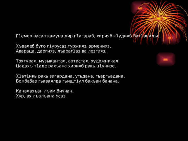 Г1емер васал камуна дир г1агараб, хирияб к1удияб Ват1аналъе.   Хъвалеб буго г1урусаз,гуржияз, эрменияз,  Авараца, даргияз, лъараг1аз ва лезгияз.   Тохтурал, музыкантал, артистал, художникал  Цадахъ т1аде рахъана хирияб ракь ц1унизе.   Х1ат1икь ракь зигардана, угьдана, гьаргьадана.  Бомбабаз гьаваялда гьищт1ул бакъан бачана.   Каналахъан лъим биччан,  Хур, ах лъалъана ясаз.