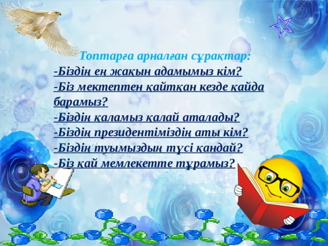 Топтарға арналған сұрақтар: -Біздің ең жақын адамымыз кім? -Біз мектептен қайтқан кезде қайда барамыз? -Біздің қаламыз қалай аталады? -Біздің президентіміздің аты кім? -Біздің туымыздың түсі қандай? -Біз қай мемлекетте тұрамыз?