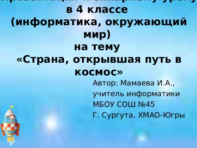 Презентация к бинарному уроку в 4 классе  (информатика, окружающий мир)  на тему  «Страна, открывшая путь в космос» Автор: Мамаева И.А., учитель информатики МБОУ СОШ №45 Г. Сургута, ХМАО-Югры