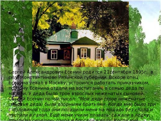 Сергей Александрович Есенин родился 21сентября 1895г. в селе Константинове Рязанской губернии. Вскоре отец Есенина уехал в Москву, устроился работать приказчиком, поэтому Есенина отдали на воспитание в семью деда по матери. У деда было трое взрослых неженатых сыновей. Сергей Есенин потом писал : “Мои дяди (трое неженатые сыновья деда) были озорными братьями. Когда мне было три с половиной года они посадили меня на лошадь без седла и пустили в галоп. Ещё меня учили плавать: сажали в лодку, плыли на середину озера и бросали в воду. Когда мне исполнилось восемь лет, я заменял одному своему дяде охотничью собаку, плавал по воде за подстреленными утками.”