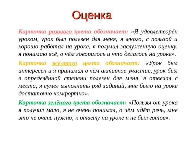 Оценка Карточка розового цвета обозначает:  «Я удовлетворён уроком, урок был полезен для меня, я много, с пользой и хорошо работал на уроке, я получил заслуженную оценку, я понимаю всё, о чём говорилось и что делалось на уроке». Карточка жёлтого цвета обозначает:  «Урок был интересен и я принимал в нём активное участие, урок был в определённой степени полезен для меня, я отвечал с места, я сумел выполнить ряд заданий, мне было на уроке достаточно комфортно». Карточка зелёного цвета обозначает:  «Пользы от урока я получил мало, я не очень понимал, о чём идёт речь, мне это не очень нужно, к ответу на уроке я не был готов».