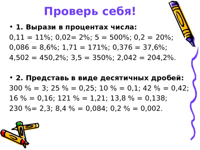 Проверь себя! 1. Вырази в процентах числа: 0,11 = 11%; 0,02= 2%; 5 = 500%; 0,2 = 20%; 0,086 = 8,6%; 1,71 = 171%; 0,376 = 37,6%; 4,502 = 450,2%; 3,5 = 350%; 2,042 = 204,2%.  2. Представь в виде десятичных дробей: 300 % = 3; 25 % = 0,25; 10 % = 0,1; 42 % = 0,42; 16 % = 0,16; 121 % = 1,21; 13,8 % = 0,138; 230 %= 2,3; 8,4 % = 0,084; 0,2 % = 0,002.