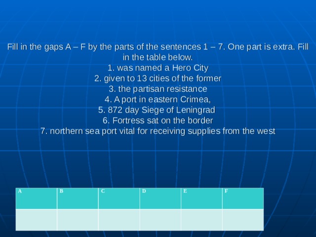 Fill in the gaps A – F by the parts of the sentences 1 – 7. One part is extra. Fill in the table below.  1. was named a Hero City  2. given to 13 cities of the former  3. the partisan resistance  4. A port in eastern Crimea,  5. 872 day Siege of Leningrad   6. Fortress sat on the border  7. northern sea port vital for receiving supplies from the west    A B C D E F