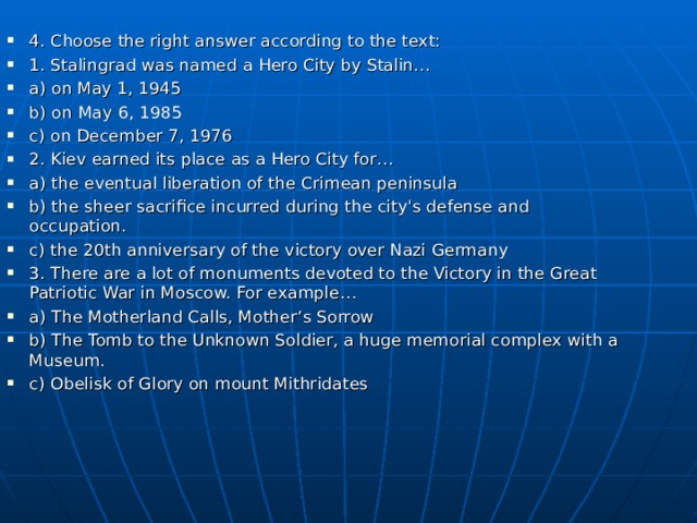 4. Choose the right answer according to the text: 1. Stalingrad was named a Hero City by Stalin… a) on May 1, 1945 b) on May 6, 1985 c) on December 7, 1976 2. Kiev earned its place as a Hero City for… a) the eventual liberation of the Crimean peninsula b) the sheer sacrifice incurred during the city's defense and occupation. c) the 20th anniversary of the victory over Nazi Germany 3. There are a lot of monuments devoted to the Victory in the Great Patriotic War in Moscow. For example… a) The Motherland Calls, Mother’s Sorrow b) The Tomb to the Unknown Soldier, a huge memorial complex with a Museum. c) Obelisk of Glory on mount Mithridates