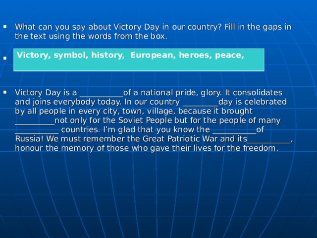 What can you say about Victory Day in our country? Fill in the gaps in the text using the words from the box.      Victory Day is a ___________of a national pride, glory. It consolidates and joins everybody today. In our country _________day is celebrated by all people in every city, town, village, because it brought __________not only for the Soviet People but for the people of many ___________ countries. I’m glad that you know the ­­­­­­___________of Russia! We must remember the Great Patriotic War and its___________, honour the memory of those who gave their lives for the freedom.