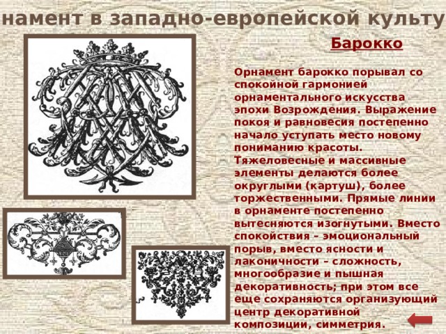 Орнамент в западно-европейской культуре Барокко Орнамент барокко порывал со спокойной гармонией орнаментального искусства эпохи Возрождения. Выражение покоя и равновесия постепенно начало уступать место новому пониманию красоты. Тяжеловесные и массивные элементы делаются более округлыми (картуш), более торжественными. Прямые линии в орнаменте постепенно вытесняются изогнутыми. Вместо спокойствия – эмоциональный порыв, вместо ясности и лаконичности – сложность, многообразие и пышная декоративность; при этом все еще сохраняются организующий центр декоративной композиции, симметрия.