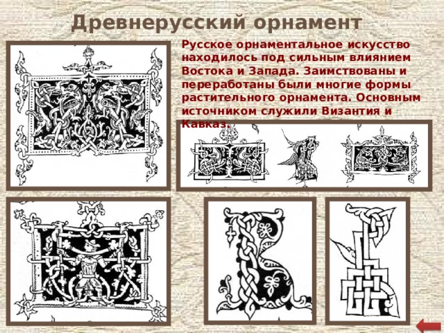 Древнерусский орнамент Русское орнаментальное искусство находилось под сильным влиянием Востока и Запада. Заимствованы и переработаны были многие формы растительного орнамента. Основным источником служили Византия и Кавказ.