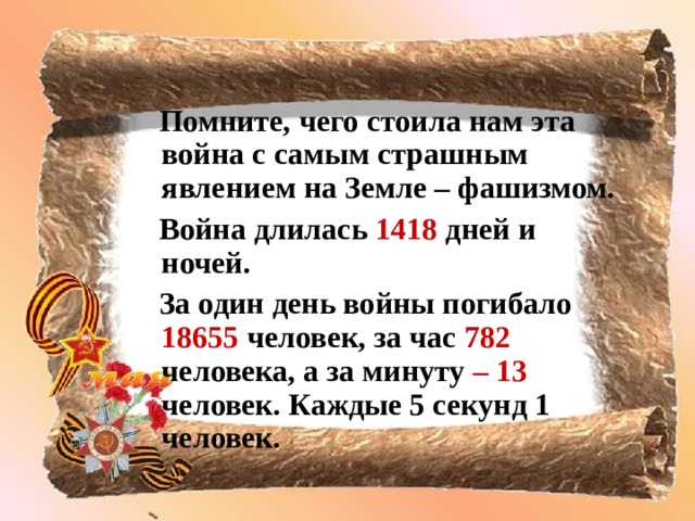 Помните, чего стоила нам эта  война с самым страшным  явлением на Земле – фашизмом.  Война длилась 1418 дней и ночей.  За один день войны погибало 18655 человек, за час 782 человека, а за минуту – 13 человек. Каждые 5 секунд 1 человек.