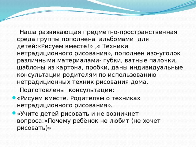 Наша развивающая предметно-пространственная среда группы пополнена альбомами для детей:«Рисуем вместе!» ,« Техники нетрадиционного рисования», пополнен изо-уголок различными материалами- губки, ватные палочки, шаблоны из картона, пробки, даны индивидуальные консультации родителям по использованию нетрадиционных техник рисования дома.  Подготовлены консультации: