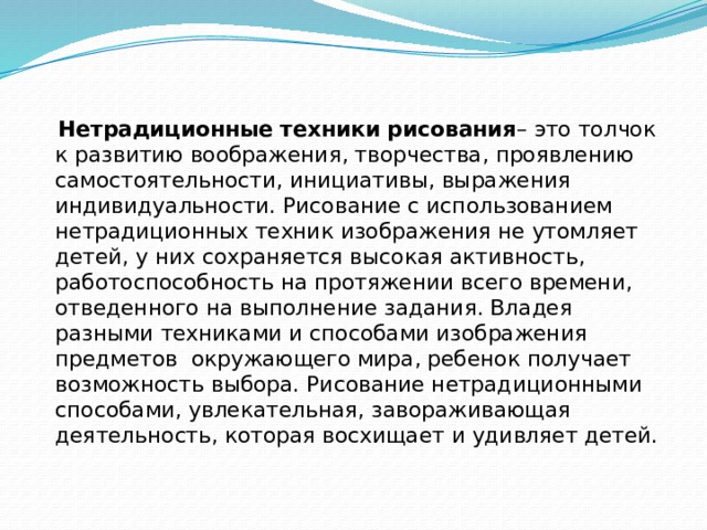 Нетрадиционные техники рисования – это толчок к развитию воображения, творчества, проявлению самостоятельности, инициативы, выражения индивидуальности. Рисование с использованием нетрадиционных техник изображения не утомляет детей, у них сохраняется высокая активность, работоспособность на протяжении всего времени, отведенного на выполнение задания. Владея разными техниками и способами изображения предметов окружающего мира, ребенок получает возможность выбора. Рисование нетрадиционными способами, увлекательная, завораживающая деятельность, которая восхищает и удивляет детей.