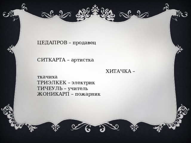 ЦЕДАПРОВ – продавец СИТКАРТА – артистка ХИТАЧКА – ткачиха ТРИЭЛКЕК – электрик ТИЧЕУЛЬ – учитель ЖОНИКАРП – пожарник