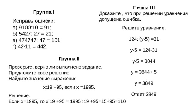 Группа III Докажите , что при решении уравнения допущена ошибка. Решите уравнение. 124: (у-5) =31 у-5 = 124·31 у-5 = 3844 у = 3844+ 5 у = 3849 Ответ:3849 Группа I Исправь ошибки: а) 9100:10 = 91; б) 5427: 27 = 21; в) 474747: 47 = 101; г) 42·11 = 442. Группа II Проверьте, верно ли выполнено задание. Предложите свое решение Найдите значение выражения х:19 +95, если х =1995. Решение. Если х=1995, то х:19 +95 = 1995 :19 +95=15+95=110