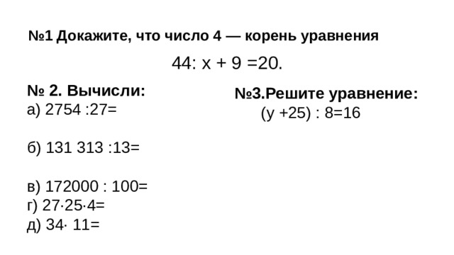 № 1 Докажите, что число 4 — корень уравнения  44: х + 9 =20. № 2. Вычисли: а) 2754 :27= б) 131 313 :13= в) 172000 : 100= г) 27·25·4= д) 34· 11= № 3.Решите уравнение:  (у +25) : 8=16