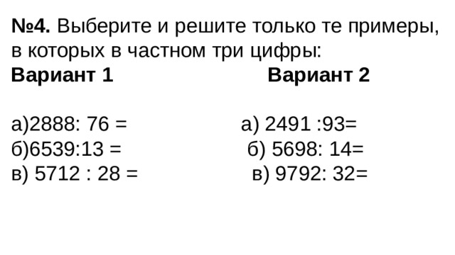 № 4. Выберите и решите только те примеры, в которых в частном три цифры: Вариант 1  Вариант 2 а)2888: 76 = а) 2491 :93= б)6539:13 = б) 5698: 14= в) 5712 : 28 = в) 9792: 32=