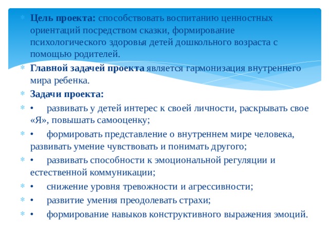 Цель проекта: способствовать воспитанию ценностных ориентаций посредством сказки, формирование психологического здоровья детей дошкольного возраста с помощью родителей. Главной задачей проекта является гармонизация внутреннего мира ребенка. Задачи проекта: •  развивать у детей интерес к своей личности, раскрывать свое «Я», повышать самооценку; •  формировать представление о внутреннем мире человека, развивать умение чувствовать и понимать другого; •  развивать способности к эмоциональной регуляции и естественной коммуникации; •  снижение уровня тревожности и агрессивности; •  развитие умения преодолевать страхи; •  формирование навыков конструктивного выражения эмоций.