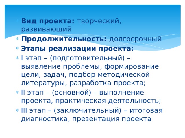 Вид проекта: творческий, развивающий Продолжительность: долгосрочный Этапы реализации проекта: I этап – (подготовительный) – выявление проблемы, формирование цели, задач, подбор методической литературы, разработка проекта; II этап – (основной) – выполнение проекта, практическая деятельность; III этап – (заключительный) – итоговая диагностика, презентация проекта