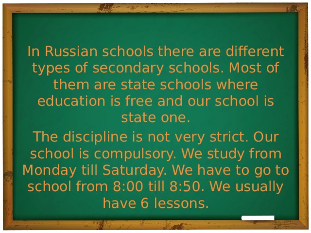 In Russian schools there are different types of secondary schools. Most of them are state schools where education is free and our school is state one. The discipline is not very strict. Our school is compulsory. We study from Monday till Saturday. We have to go to school from 8:00 till 8:50. We usually have 6 lessons.