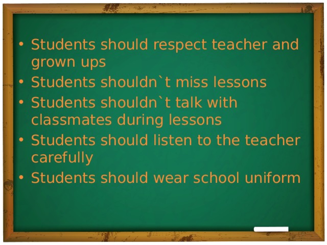 Students should respect teacher and grown ups Students shouldn`t miss lessons Students shouldn`t talk with classmates during lessons Students should listen to the teacher carefully Students should wear school uniform