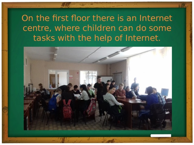 On the first floor there is an Internet centre, where children can do some tasks with the help of Internet.