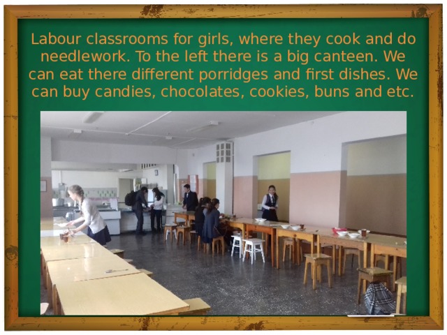 Labour classrooms for girls, where they cook and do needlework. To the left there is a big canteen. We can eat there different porridges and first dishes. We can buy candies, chocolates, cookies, buns and etc.