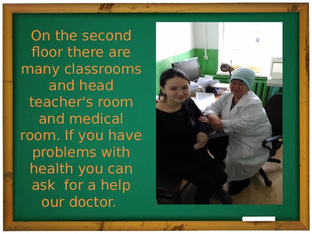 On the second floor there are many classrooms and head teacher's room and medical room. If you have problems with health you can ask for a help our doctor.