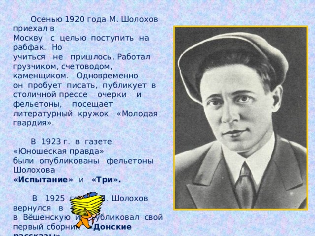 Осенью 1920 года М. Шолохов приехал в Москву с целью поступить на рабфак. Но учиться не пришлось. Работал грузчиком, счетоводом, каменщиком. Одновременно он пробует писать, публикует в столичной прессе очерки и фельетоны, посещает литературный кружок «Молодая гвардия».  В 1923 г. в газете «Юношеская правда» были опубликованы фельетоны Шолохова «Испытание» и «Три».   В 1925 году М. Шолохов вернулся в в Вёшенскую и опубликовал свой первый сборник «Донские рассказы».   В 1926 году вышел сборник рассказов «Лазоревая степь».