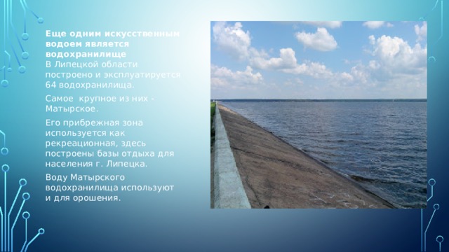 Еще одним искусственным водоем является водохранилище  В Липецкой области построено и эксплуатируется 64 водохранилища. Самое крупное из них - Матырское. Его прибрежная зона используется как рекреационная, здесь построены базы отдыха для населения г. Липецка. Воду Матырского водохранилища используют и для орошения.