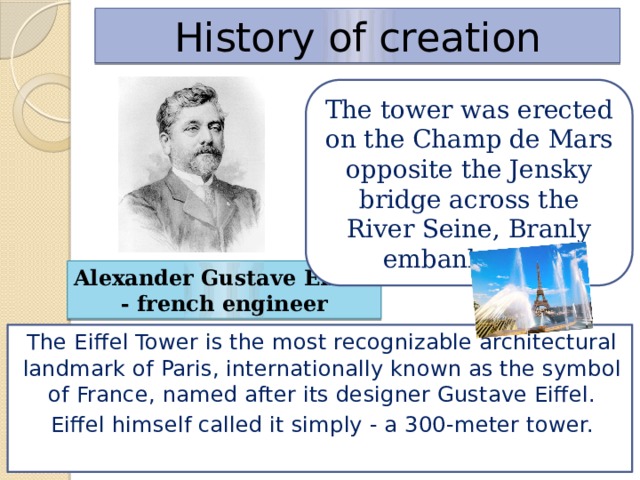 History of creation The tower was erected on the Champ de Mars opposite the Jensky bridge across the River Seine, Branly embankment. Alexander Gustave Eiffel - french engineer The Eiffel Tower is the most recognizable architectural landmark of Paris, internationally known as the symbol of France, named after its designer Gustave Eiffel. Eiffel himself called it simply - a 300-meter tower.