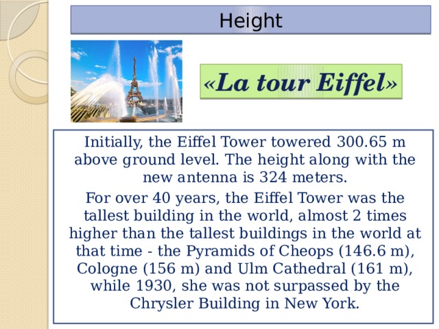 Height «La tour Eiffel» Initially, the Eiffel Tower towered 300.65 m above ground level. The height along with the new antenna is 324 meters. For over 40 years, the Eiffel Tower was the tallest building in the world, almost 2 times higher than the tallest buildings in the world at that time - the Pyramids of Cheops (146.6 m), Cologne (156 m) and Ulm Cathedral (161 m), while 1930, she was not surpassed by the Chrysler Building in New York.