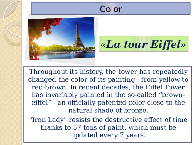 Color «La tour Eiffel» Throughout its history, the tower has repeatedly changed the color of its painting - from yellow to red-brown. In recent decades, the Eiffel Tower has invariably painted in the so-called “brown-eiffel” - an officially patented color close to the natural shade of bronze. 
