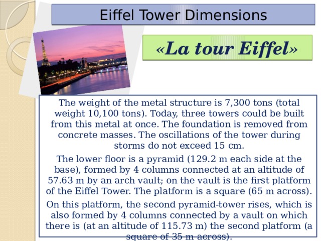 Eiffel Tower Dimensions «La tour Eiffel» The weight of the metal structure is 7,300 tons (total weight 10,100 tons). Today, three towers could be built from this metal at once. The foundation is removed from concrete masses. The oscillations of the tower during storms do not exceed 15 cm. The lower floor is a pyramid (129.2 m each side at the base), formed by 4 columns connected at an altitude of 57.63 m by an arch vault; on the vault is the first platform of the Eiffel Tower. The platform is a square (65 m across). On this platform, the second pyramid-tower rises, which is also formed by 4 columns connected by a vault on which there is (at an altitude of 115.73 m) the second platform (a square of 35 m across).