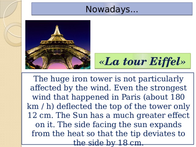 Nowadays... «La tour Eiffel» The huge iron tower is not particularly affected by the wind. Even the strongest wind that happened in Paris (about 180 km / h) deflected the top of the tower only 12 cm. The Sun has a much greater effect on it. The side facing the sun expands from the heat so that the tip deviates to the side by 18 cm.