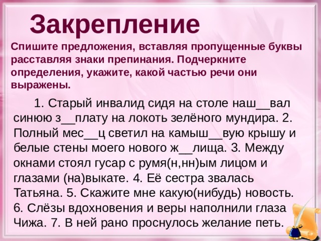 Закрепление Спишите предложения, вставляя пропущенные буквы расставляя знаки препинания. Подчеркните определения, укажите, какой частью речи они выражены.   1. Старый инвалид сидя на столе наш__вал синюю з__плату на локоть зелёного мундира. 2. Полный мес__ц светил на камыш__вую крышу и белые стены моего нового ж__лища. 3. Между окнами стоял гусар с румя(н,нн)ым лицом и глазами (на)выкате. 4. Её сестра звалась Татьяна. 5. Скажите мне какую(нибудь) новость. 6. Слёзы вдохновения и веры наполнили глаза Чижа. 7. В ней рано проснулось желание петь.