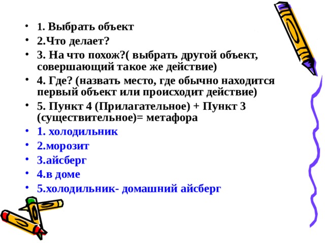 1. Выбрать объект 2.Что делает? 3. На что похож?( выбрать другой объект, совершающий такое же действие) 4. Где? (назвать место, где обычно находится первый объект или происходит действие) 5. Пункт 4 (Прилагательное) + Пункт 3 (существительное)= метафора 1. холодильник 2.морозит 3.айсберг 4.в доме 5.холодильник- домашний айсберг