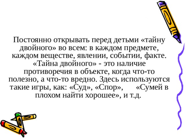 Постоянно открывать перед детьми «тайну двойного» во всем: в каждом предмете, каждом веществе, явлении, событии, факте. «Тайна двойного» - это наличие противоречия в объекте, когда что-то полезно, а что-то вредно. Здесь используются такие игры, как: «Суд», «Спор», «Сумей в плохом найти хорошее», и т.д.