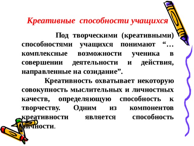 Креативные способности учащихся  Под творческими (креативными) способностями учащихся понимают “…комплексные возможности ученика в совершении деятельности и действия, направленные на созидание”.  Креативность охватывает некоторую совокупность мыслительных и личностных качеств, определяющую способность к творчеству. Одним из компонентов креативности является способность личности .