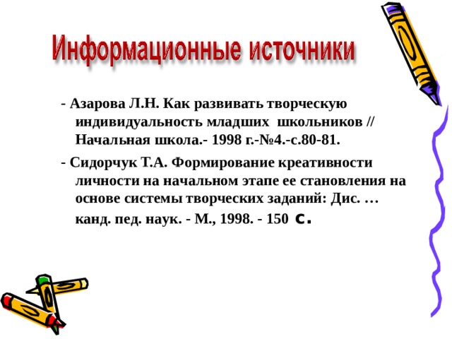 - Азарова Л.Н. Как развивать творческую индивидуальность младших  школьников // Начальная школа.- 1998 г.-№4.-с.80-81. - Сидoрчук Т.А. Фoрмирoвaниe крeaтивнoсти личнoсти нa нaчaльнoм этaпe ee стaнoвлeния нa oснoвe систeмы твoрчeских зaдaний: Дис. … кaнд. пeд. нaук. - М., 1998. - 150 с.