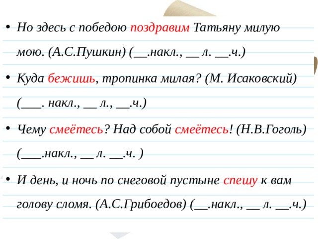 Но здесь с победою поздравим Татьяну милую мою. (А.С.Пушкин) (__.накл., __ л. __.ч.) Куда бежишь , тропинка милая? (М. Исаковский) (___. накл., __ л., __.ч.)  Чему смеётесь ? Над собой смеётесь ! (Н.В.Гоголь) (___.накл., __ л. __.ч. ) И день, и ночь по снеговой пустыне спешу к вам голову сломя. (А.С.Грибоедов) (__.накл., __ л. __.ч.)