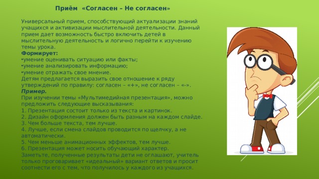 Приём «Согласен – Не согласен »  Универсальный прием, способствующий актуализации знаний учащихся и активизации мыслительной деятельности. Данный прием дает возможность быстро включить детей в мыслительную деятельность и логично перейти к изучению темы урока. Формирует: умение оценивать ситуацию или факты; умение анализировать информацию; умение отражать свое мнение. Детям предлагается выразить свое отношение к ряду утверждений по правилу: согласен – «+», не согласен – «-». Пример.  При изучении темы «Мультимедийная презентация», можно предложить следующие высказывания: 1. Презентация состоит только из текста и картинок. 2. Дизайн оформления должен быть разным на каждом слайде. 3. Чем больше текста, тем лучше. 4. Лучше, если смена слайдов проводится по щелчку, а не автоматически. 5. Чем меньше анимационных эффектов, тем лучше. 6. Презентация может носить обучающий характер. Заметьте, полученные результаты дети не оглашают, учитель только проговаривает «идеальный» вариант ответов и просит соотнести его с тем, что получилось у каждого из учащихся.