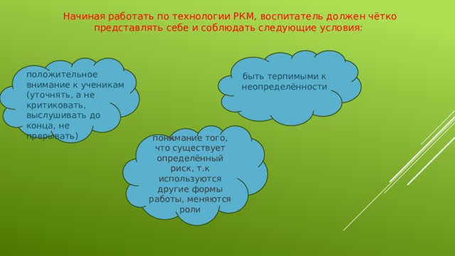 Начиная работать по технологии РКМ, воспитатель должен чётко представлять себе и соблюдать следующие условия:  быть терпимыми к неопределённости  положительное внимание к ученикам (уточнять, а не критиковать, выслушивать до конца, не прерывать)  понимание того, что существует определённый риск, т.к используются другие формы работы, меняются роли