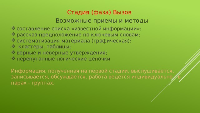 Стадия (фаза) Вызов Возможные приемы и методы  составление списка «известной информации»: рассказ-предположение по ключевым словам; систематизация материала (графическая):  кластеры, таблицы; верные и неверные утверждения; перепутанные логические цепочки Информация, полученная на первой стадии, выслушивается, записывается, обсуждается, работа ведется индивидуально - в парах - группах.