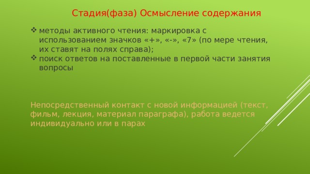 Стадия(фаза) Осмысление содержания   методы активного чтения: маркировка с использованием значков «+», «-», «7» (по мере чтения, их ставят на полях справа); поиск ответов на поставленные в первой части занятия вопросы Непосредственный контакт с новой информацией (текст, фильм, лекция, материал параграфа), работа ведется индивидуально или в парах