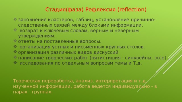 Стадия(фаза) Рефлексия (reflection)   заполнение кластеров, таблиц, установление причинно-следственных связей между блоками информации.  возврат к ключевым словам, верным и неверным утверждениям. ответы на поставленные вопросы.  организация устных и письменных круглых столов. организация различных видов дискуссий написание творческих работ (пятистишия - синквейны, эссе) .  исследования по отдельным вопросам темы и Т.д. Творческая переработка, анализ, интерпретация и т.д. изученной информации, работа ведется индивидуально - в парах - группах.