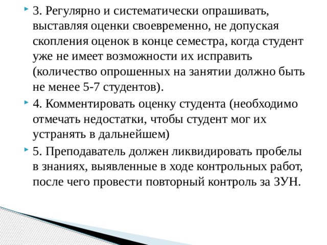 3. Регулярно и систематически опрашивать, выставляя оценки своевременно, не допуская скопления оценок в конце семестра, когда студент уже не имеет возможности их исправить (количество опрошенных на занятии должно быть не менее 5-7 студентов). 4. Комментировать оценку студента (необходимо отмечать недостатки, чтобы студент мог их устранять в дальнейшем) 5. Преподаватель должен ликвидировать пробелы в знаниях, выявленные в ходе контрольных работ, после чего провести повторный контроль за ЗУН.