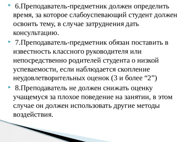 6.Преподаватель-предметник должен определить время, за которое слабоуспевающий студент должен освоить тему, в случае затруднения дать консультацию.  7.Преподаватель-предметник обязан поставить в известность классного руководителя или непосредственно родителей студента о низкой успеваемости, если наблюдается скопление неудовлетворительных оценок (3 и более “2”)  8.Преподаватель не должен снижать оценку учащемуся за плохое поведение на занятии, в этом случае он должен использовать другие методы воздействия.