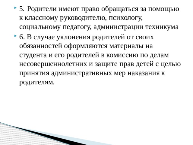 5.  Родители имеют право обращаться за помощью к классному руководителю, психологу, социальному педагогу, администрации техникума 6. В случае уклонения родителей от своих обязанностей оформляются материалы на студента и его родителей в комиссию по делам несовершеннолетних и защите прав детей с целью принятия административных мер наказания к родителям.